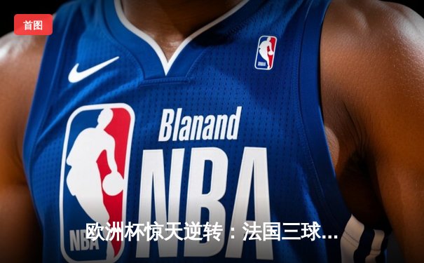 欧洲杯惊天逆转：法国三球落后绝地反击，姆巴佩加时赛绝杀锁定四强席位