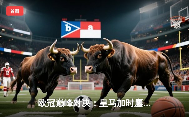 欧冠巅峰对决：皇马加时鏖战力克拜仁，维尼修斯绝杀定乾坤