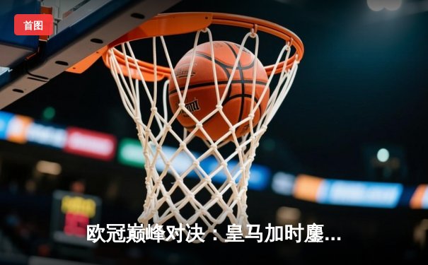 欧冠巅峰对决：皇马加时鏖战3-2逆转拜仁，维尼修斯双响定江山