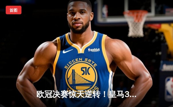 欧冠决赛惊天逆转！皇马3-1力克多特蒙德，维尼修斯双响加冕第15冠