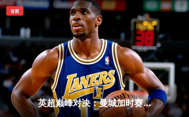 英超巅峰对决：曼城加时赛3-2逆转利物浦，哈兰德双响定江山