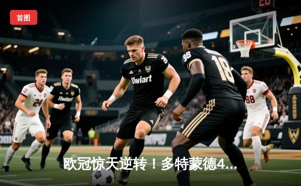 欧冠惊天逆转！多特蒙德4-2淘汰巴黎，桑乔独造三球闪耀威斯特法伦