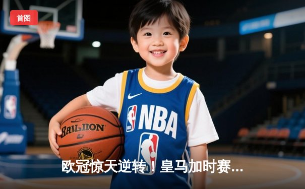 欧冠惊天逆转！皇马加时赛3-2绝杀拜仁，维尼修斯双响本泽马制胜